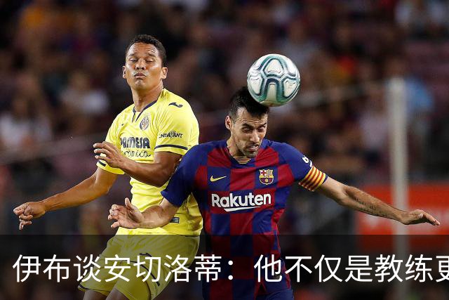 伊布谈安切洛蒂：他不仅是教练更是管理者 执教巴西对他是挑战